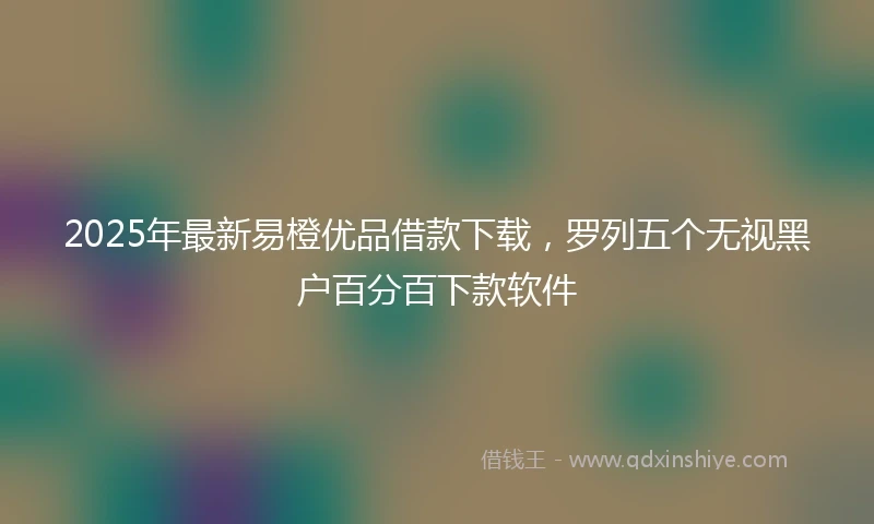 2025年最新易橙优品借款下载，罗列五个无视黑户百分百下款软件