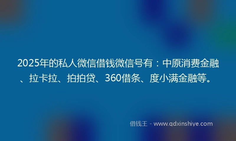 2025年的私人微信借钱微信号有：中原消费金融、拉卡拉、拍拍贷、360借条、度小满金融等。