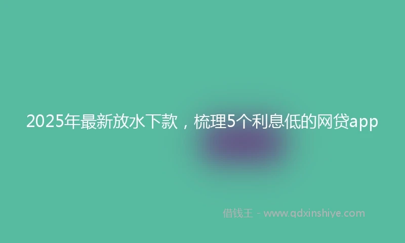 2025年最新放水下款，梳理5个利息低的网贷app
