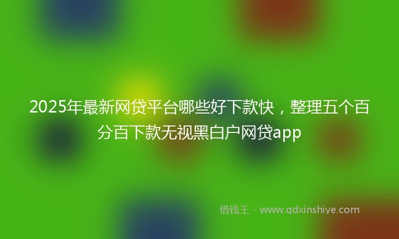 2025年最新网贷平台哪些好下款快，整理五个百分百下款无视黑白户网贷app