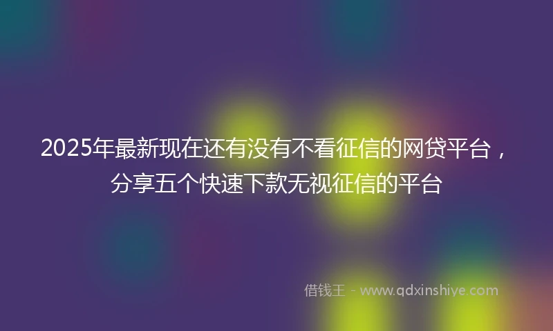 2025年最新现在还有没有不看征信的网贷平台，分享五个快速下款无视征信的平台