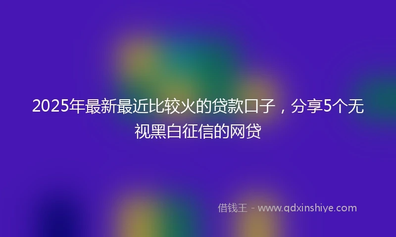 2025年最新最近比较火的贷款口子，分享5个无视黑白征信的网贷