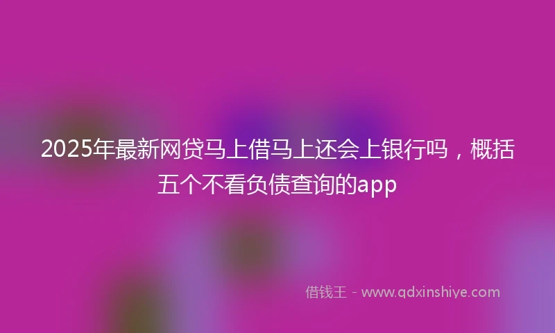 2025年最新网贷马上借马上还会上银行吗，概括五个不看负债查询的app