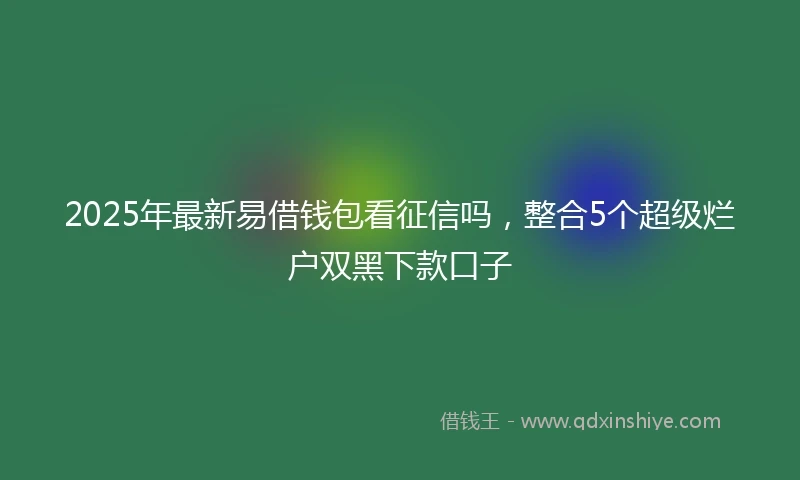 2025年最新易借钱包看征信吗，整合5个超级烂户双黑下款口子