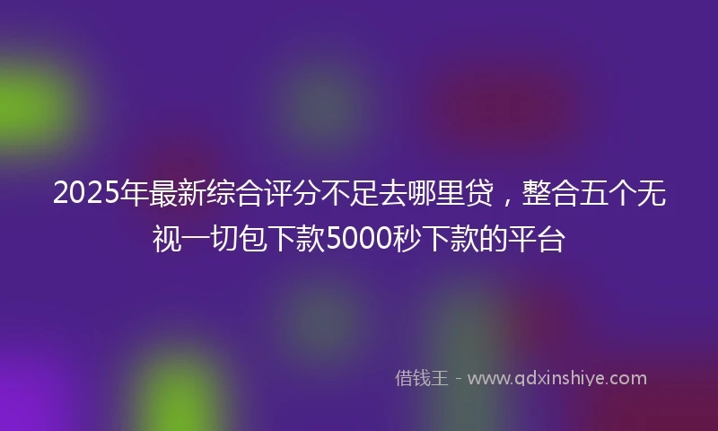 2025年最新综合评分不足去哪里贷，整合五个无视一切包下款5000秒下款的平台