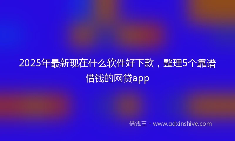 2025年最新现在什么软件好下款，整理5个靠谱借钱的网贷app
