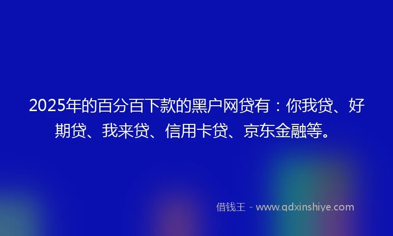 2025年的百分百下款的黑户网贷有：你我贷、好期贷、我来贷、信用卡贷、京东金融等。