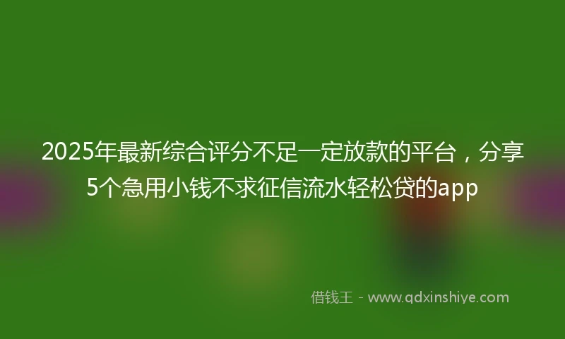 2025年最新综合评分不足一定放款的平台，分享5个急用小钱不求征信流水轻松贷的app