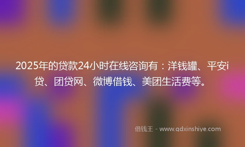 2025年的贷款24小时在线咨询有：洋钱罐、平安i贷、团贷网、微博借钱、美团生活费等。