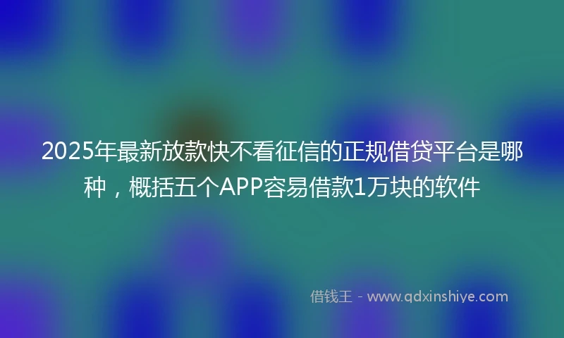 2025年最新放款快不看征信的正规借贷平台是哪种，概括五个APP容易借款1万块的软件