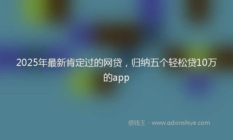 2025年最新肯定过的网贷，归纳五个轻松贷10万的app