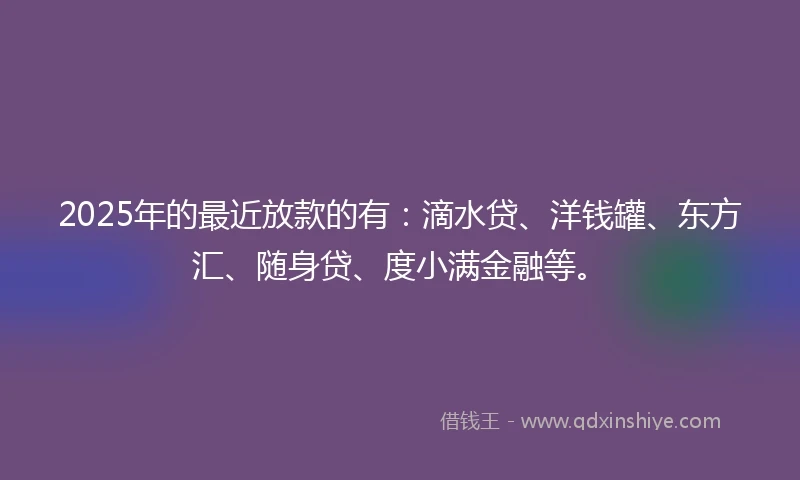 2025年的最近放款的有：滴水贷、洋钱罐、东方汇、随身贷、度小满金融等。