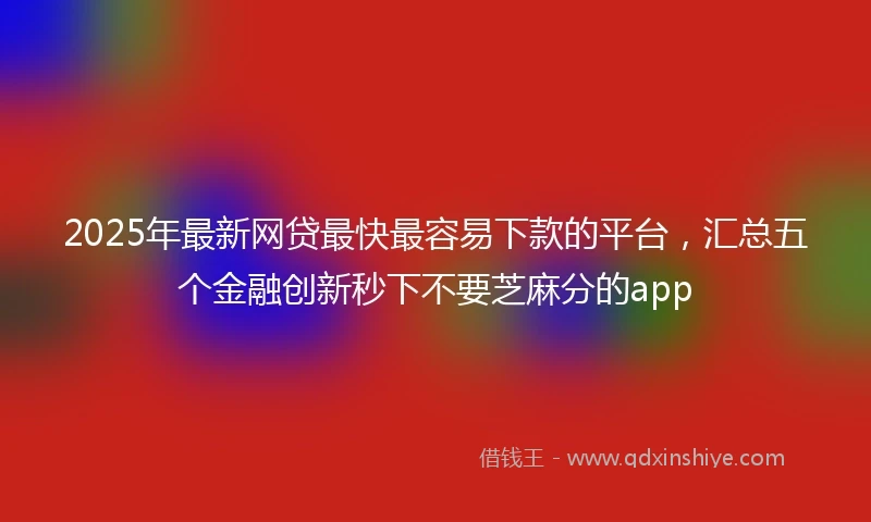 2025年最新网贷最快最容易下款的平台，汇总五个金融创新秒下不要芝麻分的app
