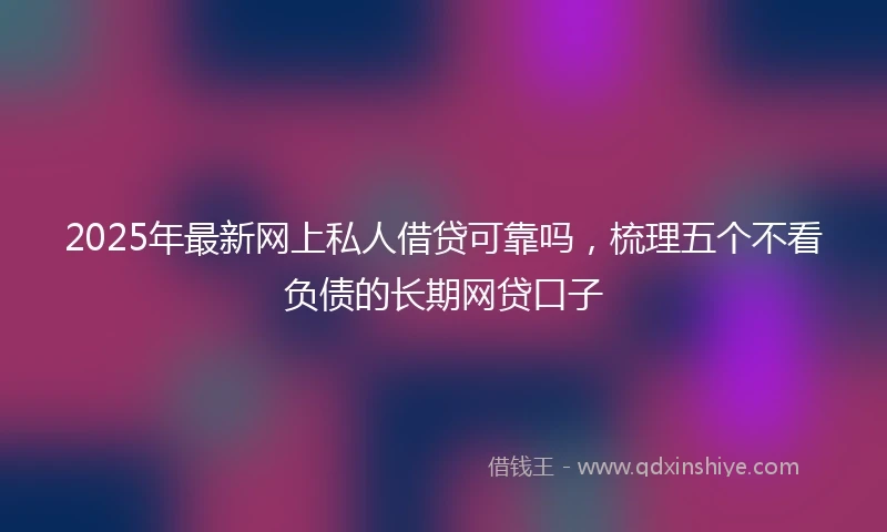 2025年最新网上私人借贷可靠吗，梳理五个不看负债的长期网贷口子