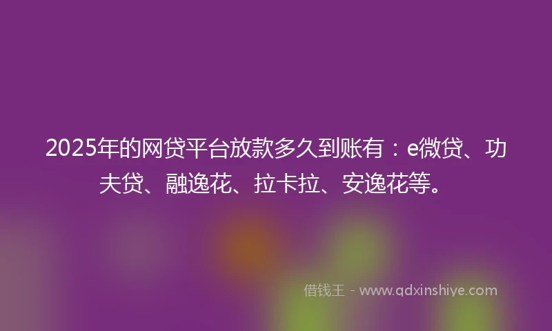 2025年的网贷平台放款多久到账有：e微贷、功夫贷、融逸花、拉卡拉、安逸花等。