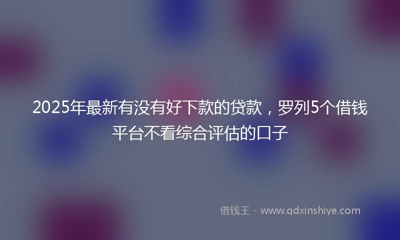 2025年最新有没有好下款的贷款，罗列5个借钱平台不看综合评估的口子
