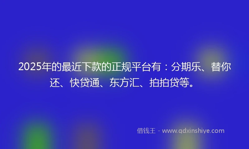 2025年的最近下款的正规平台有：分期乐、替你还、快贷通、东方汇、拍拍贷等。