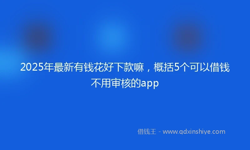 2025年最新有钱花好下款嘛，概括5个可以借钱不用审核的app