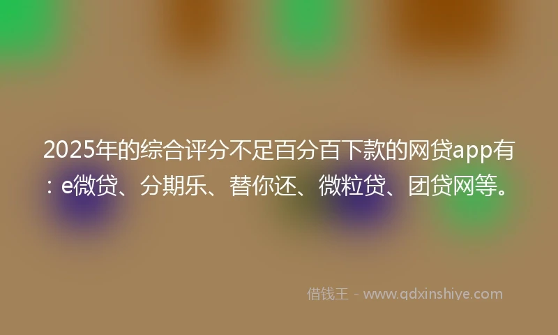 2025年的综合评分不足百分百下款的网贷app有：e微贷、分期乐、替你还、微粒贷、团贷网等。