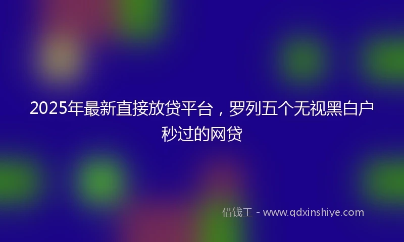 2025年最新直接放贷平台，罗列五个无视黑白户秒过的网贷