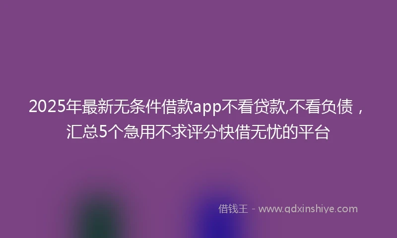 2025年最新无条件借款app不看贷款,不看负债，汇总5个急用不求评分快借无忧的平台