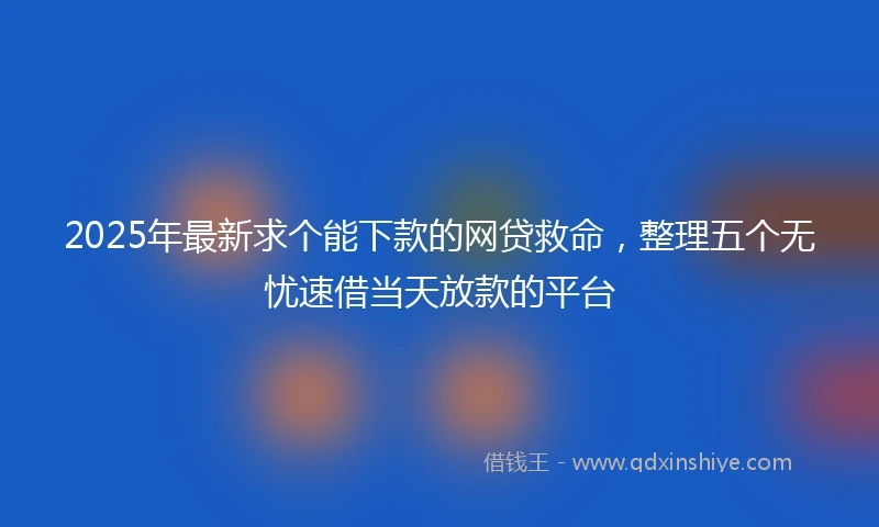 2025年最新求个能下款的网贷救命，整理五个无忧速借当天放款的平台