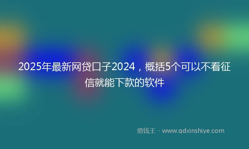 2025年最新网贷口子2024，概括5个可以不看征信就能下款的软件