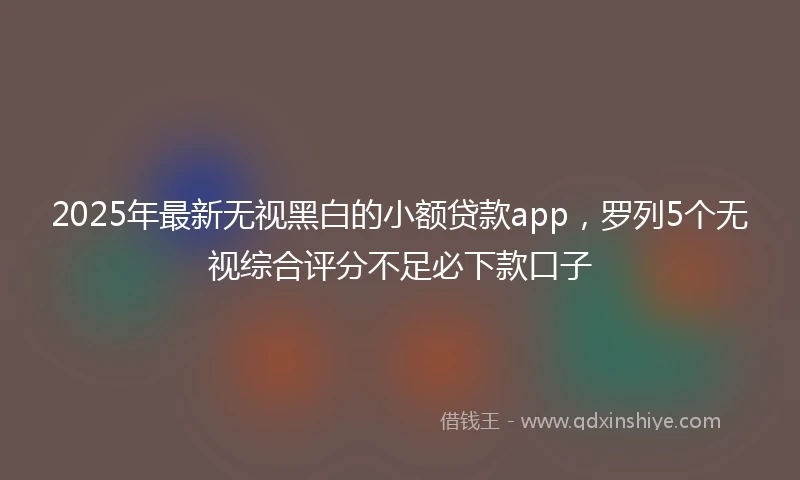 2025年最新无视黑白的小额贷款app，罗列5个无视综合评分不足必下款口子