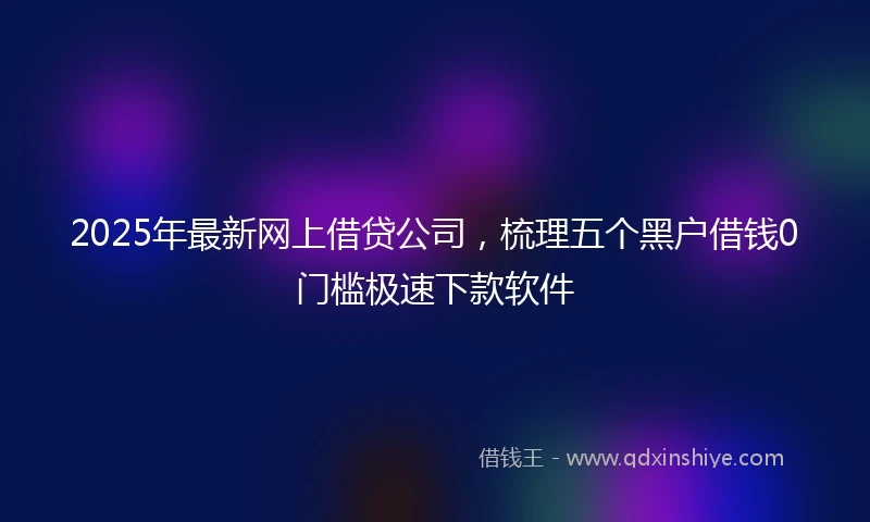2025年最新网上借贷公司，梳理五个黑户借钱0门槛极速下款软件