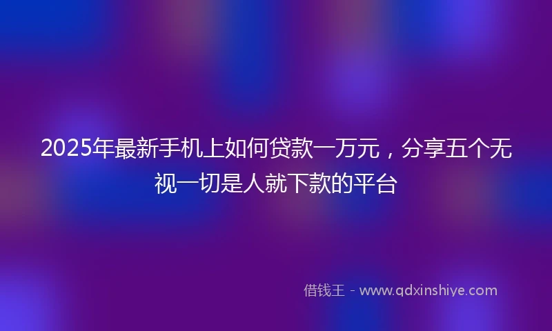 2025年最新手机上如何贷款一万元，分享五个无视一切是人就下款的平台