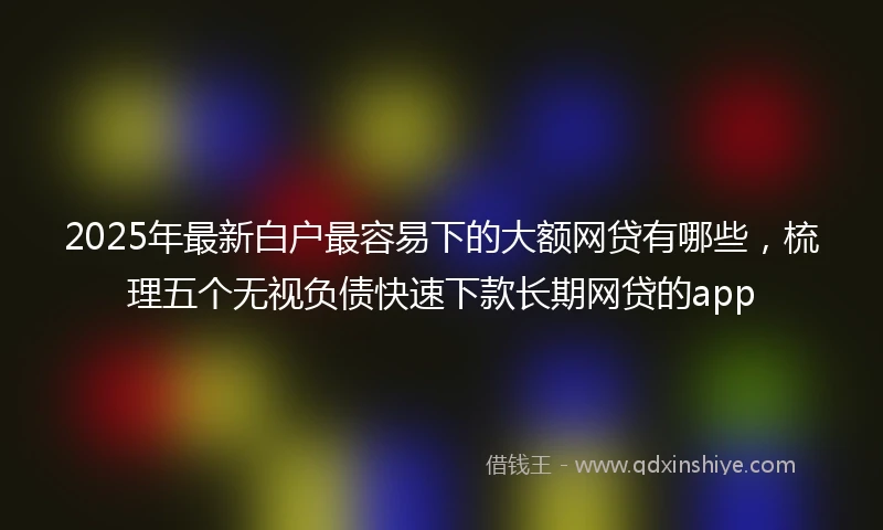 2025年最新白户最容易下的大额网贷有哪些，梳理五个无视负债快速下款长期网贷的app