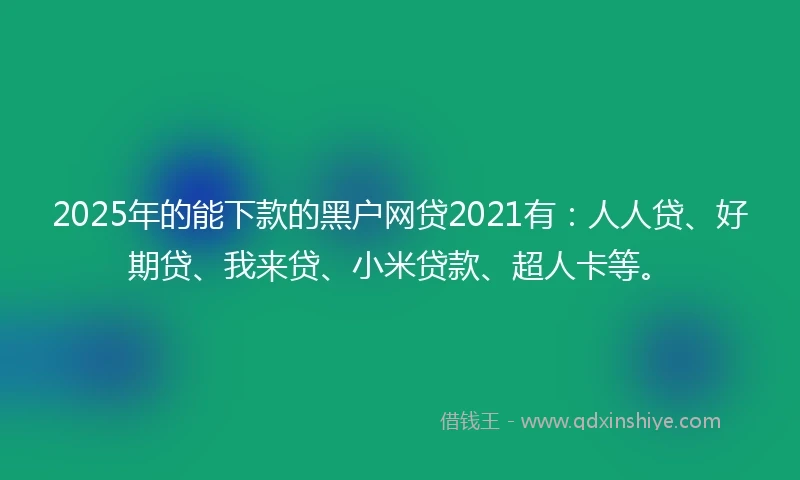 2025年的能下款的黑户网贷2021有：人人贷、好期贷、我来贷、小米贷款、超人卡等。