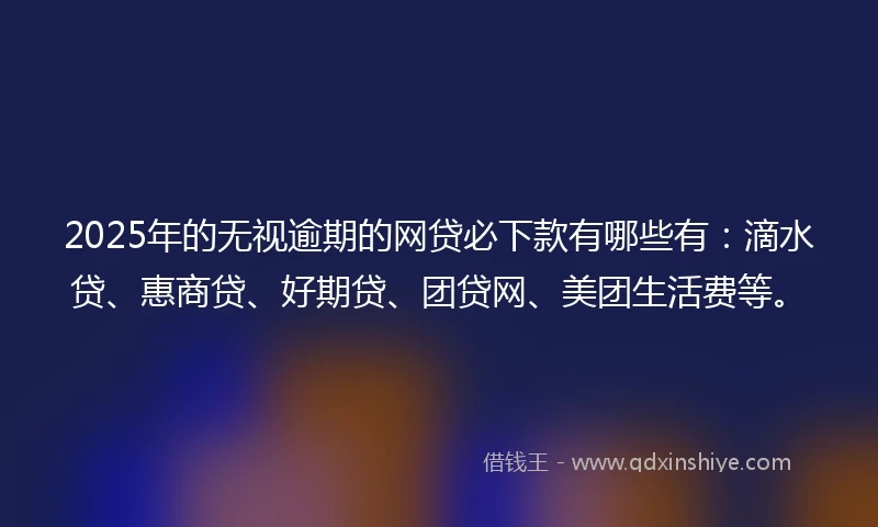 2025年的无视逾期的网贷必下款有哪些有：滴水贷、惠商贷、好期贷、团贷网、美团生活费等。