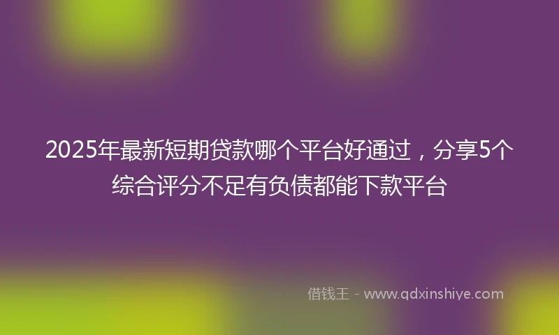 2025年最新短期贷款哪个平台好通过，分享5个综合评分不足有负债都能下款平台