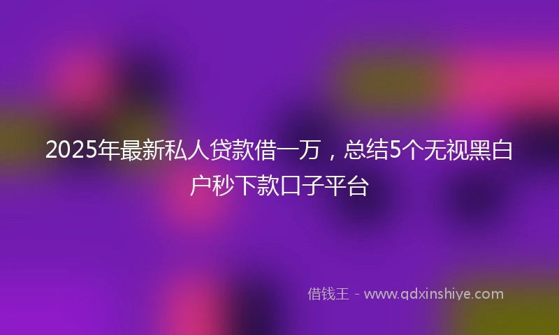 2025年最新私人贷款借一万，总结5个无视黑白户秒下款口子平台
