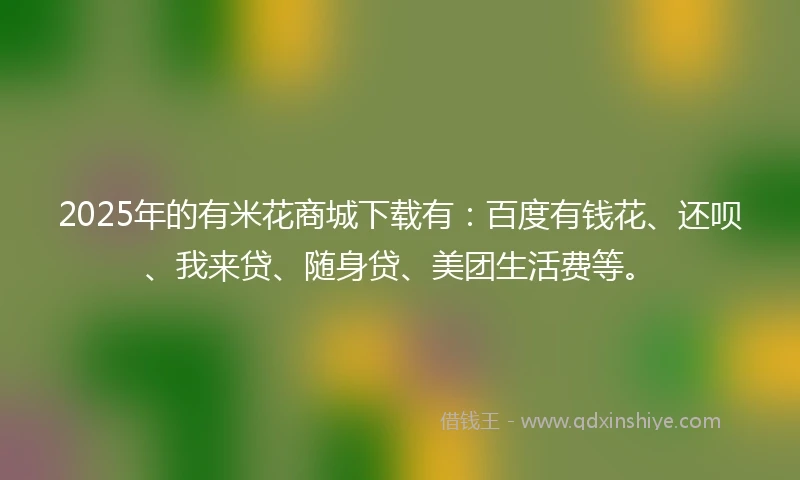 2025年的有米花商城下载有：百度有钱花、还呗、我来贷、随身贷、美团生活费等。