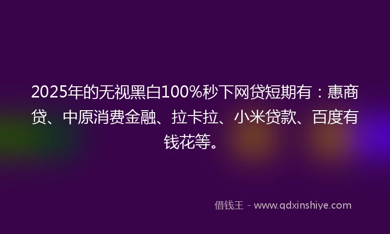 2025年的无视黑白100%秒下网贷短期有：惠商贷、中原消费金融、拉卡拉、小米贷款、百度有钱花等。