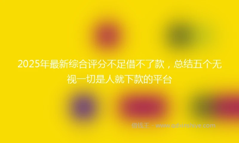 2025年最新综合评分不足借不了款，总结五个无视一切是人就下款的平台