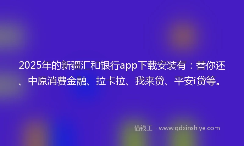 2025年的新疆汇和银行app下载安装有：替你还、中原消费金融、拉卡拉、我来贷、平安i贷等。