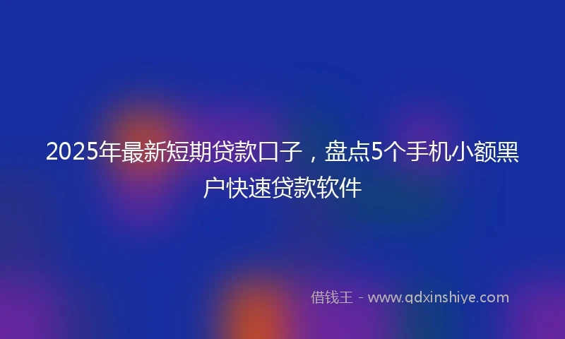 2025年最新短期贷款口子，盘点5个手机小额黑户快速贷款软件