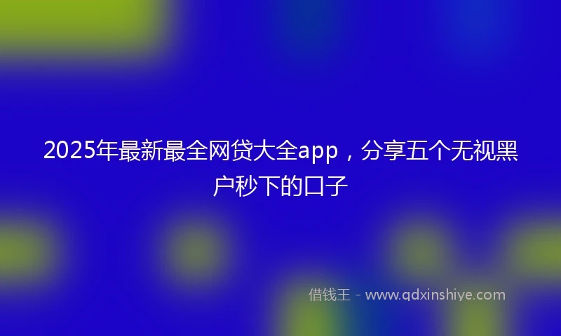 2025年最新最全网贷大全app，分享五个无视黑户秒下的口子