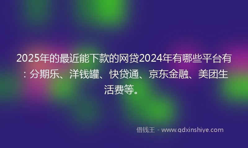2025年的最近能下款的网贷2024年有哪些平台有：分期乐、洋钱罐、快贷通、京东金融、美团生活费等。