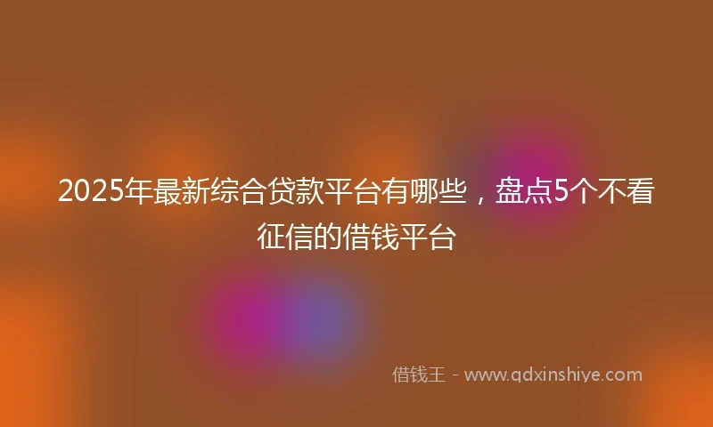 2025年最新综合贷款平台有哪些，盘点5个不看征信的借钱平台