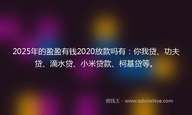 2025年的盈盈有钱2020放款吗有：你我贷、功夫贷、滴水贷、小米贷款、柯基贷等。