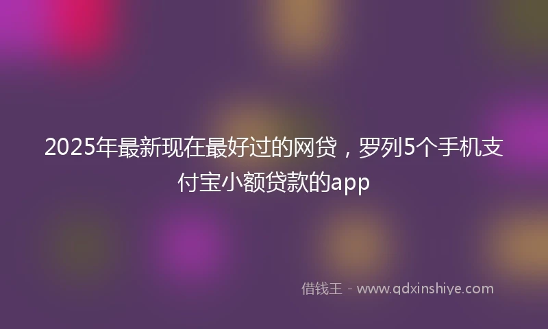 2025年最新现在最好过的网贷，罗列5个手机支付宝小额贷款的app