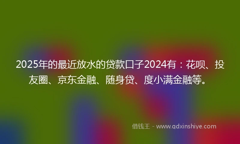 2025年的最近放水的贷款口子2024有：花呗、投友圈、京东金融、随身贷、度小满金融等。
