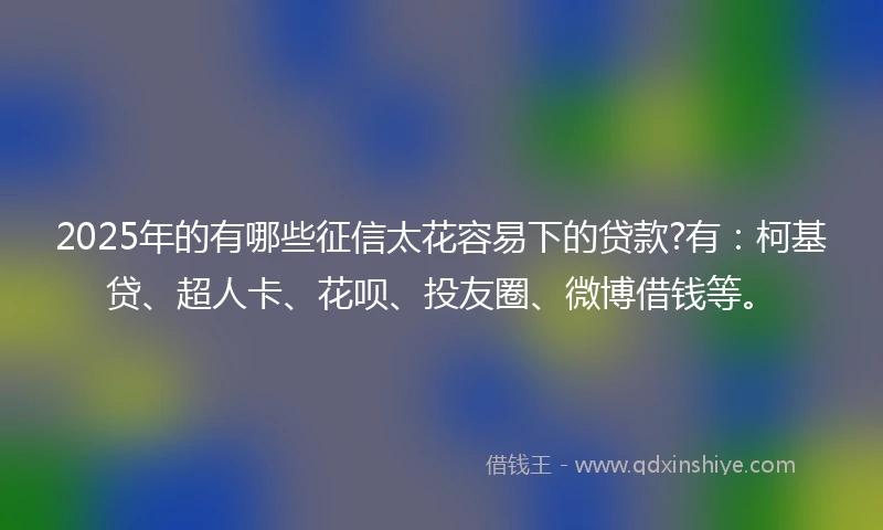 2025年的有哪些征信太花容易下的贷款?有：柯基贷、超人卡、花呗、投友圈、微博借钱等。