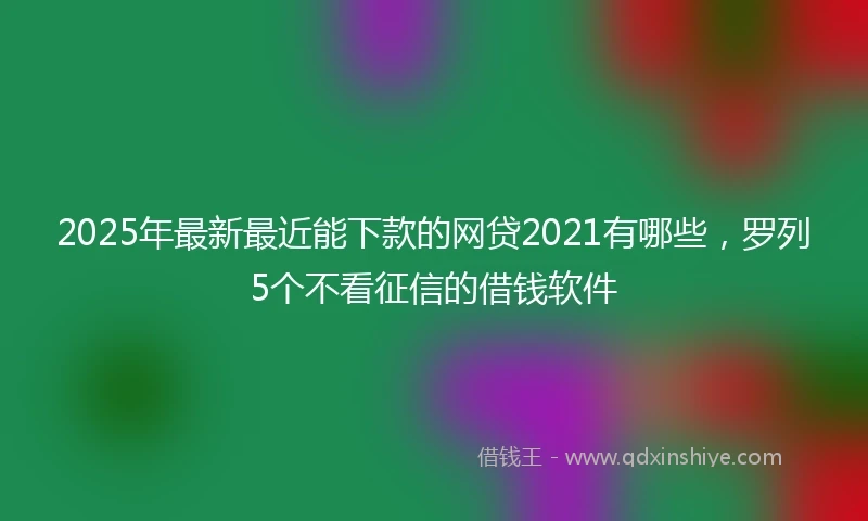 2025年最新最近能下款的网贷2021有哪些,罗列5个不看征信的借钱软件