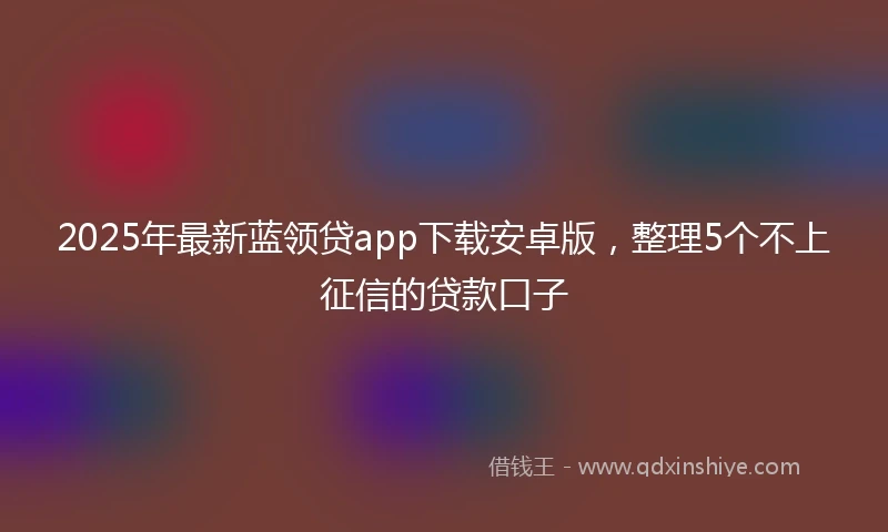 2025年最新蓝领贷app下载安卓版，整理5个不上征信的贷款口子