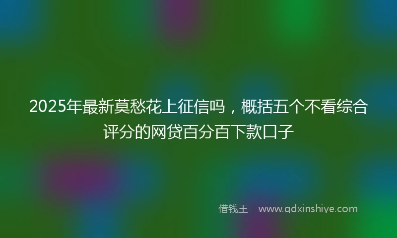 2025年最新莫愁花上征信吗，概括五个不看综合评分的网贷百分百下款口子
